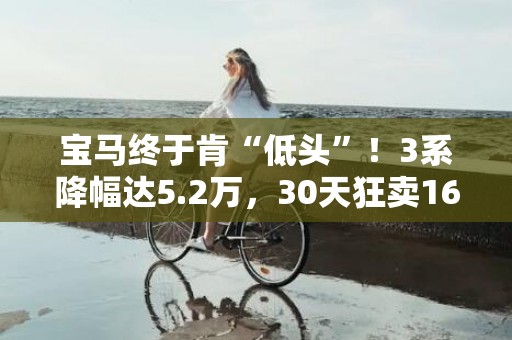 宝马终于肯“低头”！3系降幅达5.2万，30天狂卖16697辆