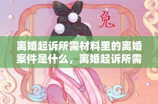 离婚起诉所需材料里的离婚案件是什么，离婚起诉所需材料有哪些