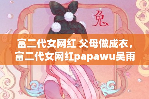 富二代女网红 父母做成衣，富二代女网红papawu吴雨晴 曾经是胡彦斌前女友