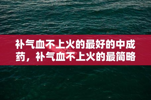 补气血不上火的最好的中成药，补气血不上火的最简略的方式 补气血不上火的最简略的方式