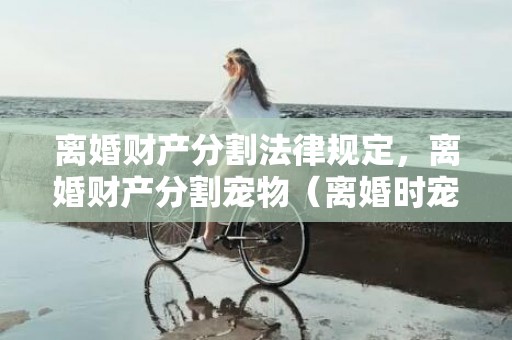 离婚财产分割法律规定，离婚财产分割宠物（离婚时宠物的归属）