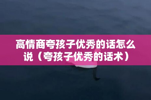 高情商夸孩子优秀的话怎么说（夸孩子优秀的话术）