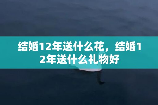 结婚12年送什么花，结婚12年送什么礼物好