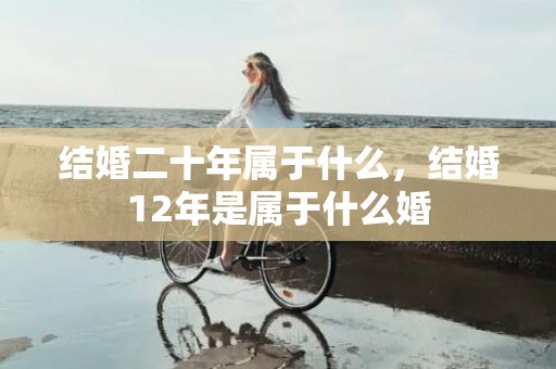 结婚二十年属于什么，结婚12年是属于什么婚