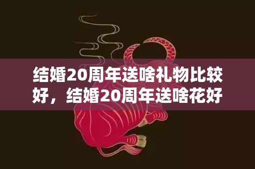 结婚20周年送啥礼物比较好，结婚20周年送啥花好呢