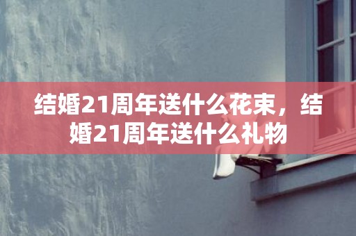 结婚21周年送什么花束，结婚21周年送什么礼物