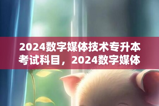 2024数字媒体技术专升本考试科目，2024数字媒体艺术设计就业标的目的 能做哪些工作