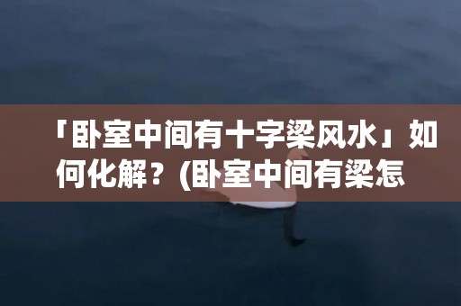 「卧室中间有十字梁风水」如何化解？(卧室中间有梁怎么吊顶)