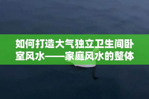 如何打造大气独立卫生间卧室风水——家庭风水的整体解决方案