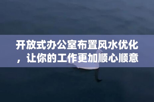 开放式办公室布置风水优化，让你的工作更加顺心顺意(开放式办公室布置方案)