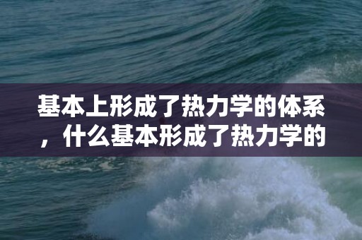 基本上形成了热力学的体系，什么基本形成了热力学的体系