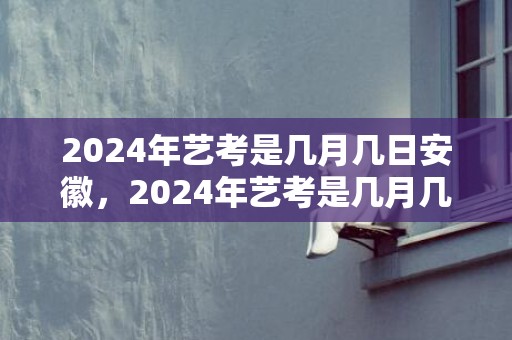 2024年艺考是几月几日安徽，2024年艺考是几月几日