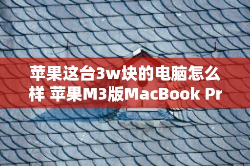 苹果这台3w块的电脑怎么样 苹果M3版MacBook Pro值得购置吗