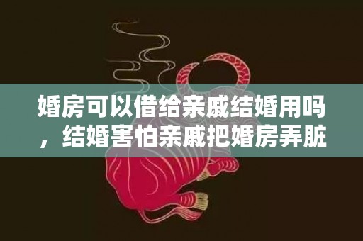 婚房可以借给亲戚结婚用吗，结婚害怕亲戚把婚房弄脏了