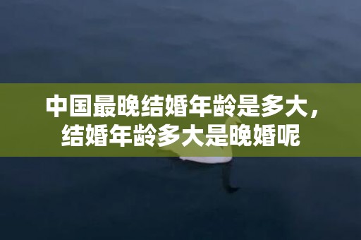 中国最晚结婚年龄是多大，结婚年龄多大是晚婚呢