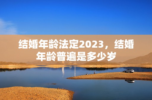 结婚年龄法定2023，结婚年龄普遍是多少岁