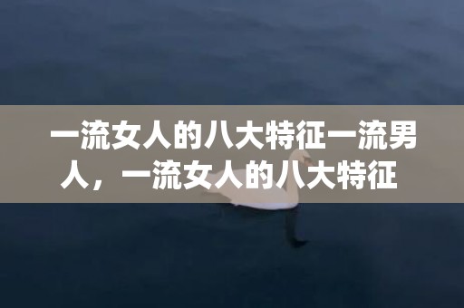 一流女人的八大特征一流男人，一流女人的八大特征 让男人自动迷上你(什么样的女人吸引高层次的男人)