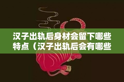 汉子出轨后身材会留下哪些特点（汉子出轨后会有哪些心理特点）