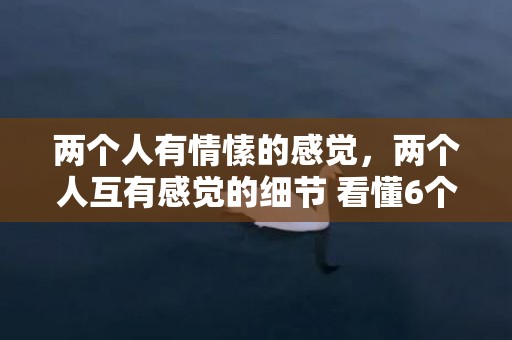 两个人有情愫的感觉，两个人互有感觉的细节 看懂6个肢体语言辨别？看懂领导肢体语言