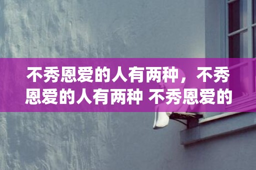 不秀恩爱的人有两种，不秀恩爱的人有两种 不秀恩爱的男友到底爱不爱我(秀恩爱不是秀给别人看的)