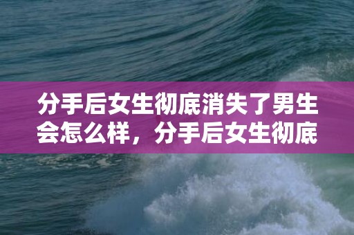 分手后女生彻底消失了男生会怎么样，分手后女生彻底断联 分手断联男生可以忍多久？分手后断联多久比较好