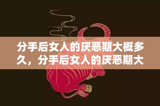 分手后女人的厌恶期大概多久，分手后女人的厌恶期大概多久，女人分手后的8个阶段