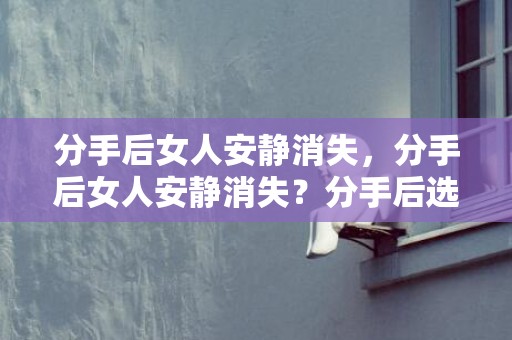 分手后女人安静消失，分手后女人安静消失？分手后选择消失的一方