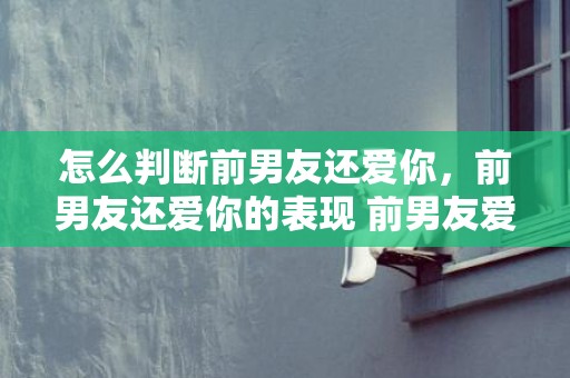 怎么判断前男友还爱你，前男友还爱你的表现 前男友爱着你的5种表现 前男友真心复合的表现