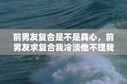 前男友复合是不是真心，前男友求复合我冷淡他不理我？前男友想复合又不主动