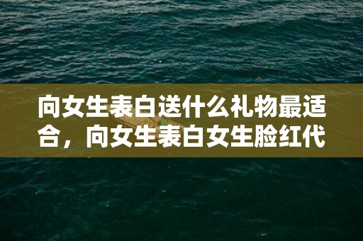 向女生表白送什么礼物最适合，向女生表白女生脸红代表什么？女人对男人脸红代表喜欢