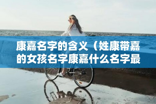 康嘉名字的含义（姓康带嘉的女孩名字康嘉什么名字最好听）