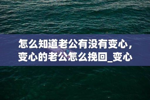 怎么知道老公有没有变心，变心的老公怎么挽回_变心老公可以挽回吗？女朋友变心了还能挽回吗