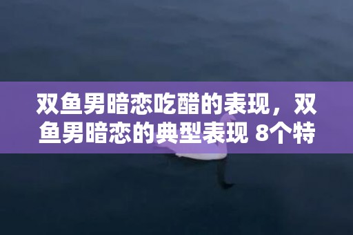 双鱼男暗恋吃醋的表现，双鱼男暗恋的典型表现 8个特点须知，双鱼男不想继续的表现