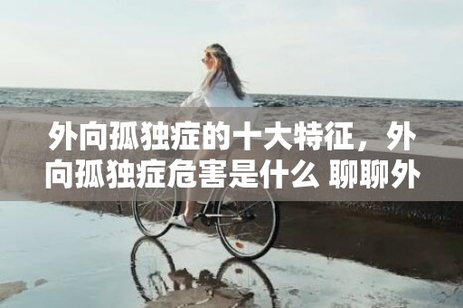 外向孤独症的十大特征，外向孤独症危害是什么 聊聊外向孤独症对生活的影响？外向孤独症对喜欢的人