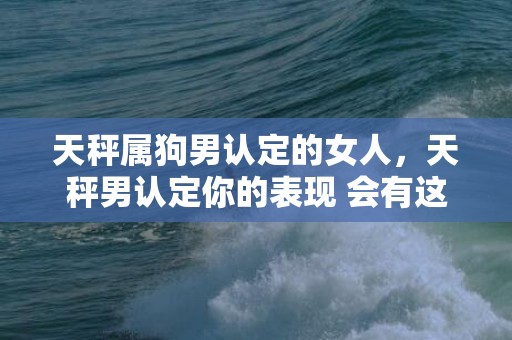 天秤属狗男认定的女人，天秤男认定你的表现 会有这几个行为，天秤男暗示你的方式