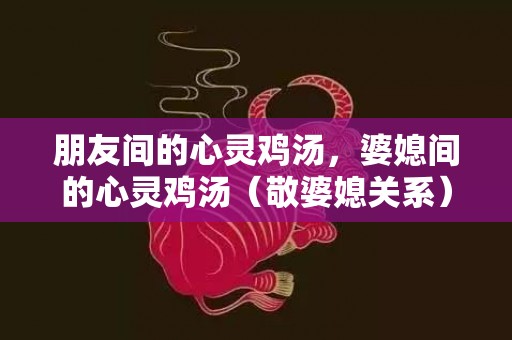 朋友间的心灵鸡汤，婆媳间的心灵鸡汤（敬婆媳关系）