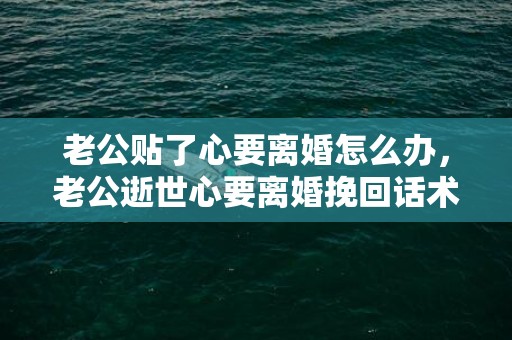 老公贴了心要离婚怎么办，老公逝世心要离婚挽回话术（分别后怎么挽回女伴侣的心）