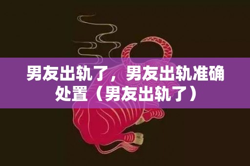 男友出轨了，男友出轨准确处置（男友出轨了）