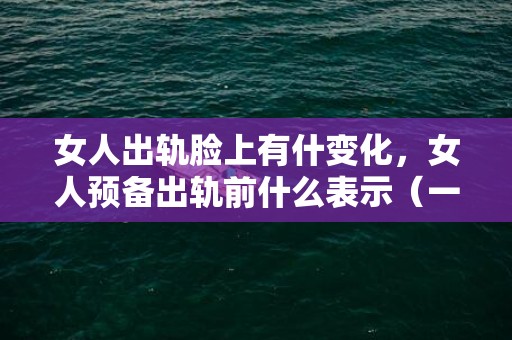 女人出轨脸上有什变化，女人预备出轨前什么表示（一个女人出轨的表示）