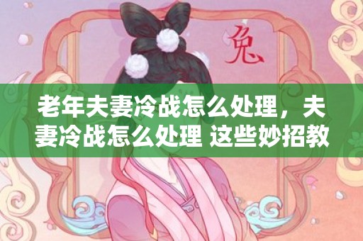 老年夫妻冷战怎么处理，夫妻冷战怎么处理 这些妙招教你挽回婚姻 夫妻吵架冷战怎么办