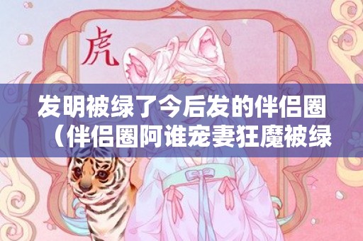 发明被绿了今后发的伴侣圈（伴侣圈阿谁宠妻狂魔被绿了）