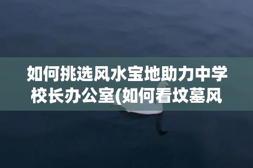 如何挑选风水宝地助力中学校长办公室(如何看坟墓风水宝地)