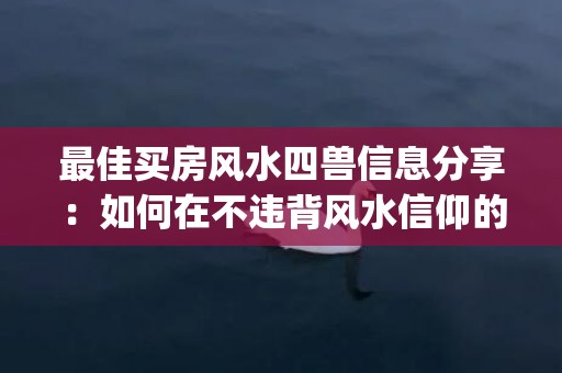 最佳买房风水四兽信息分享：如何在不违背风水信仰的前提下找到理想的住所(买房四楼怎么样 风水)