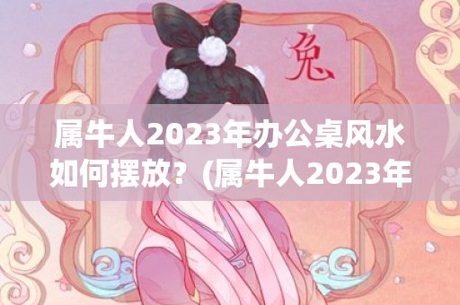 属牛人2023年办公桌风水如何摆放？(属牛人2023年每月运势及运程详解)