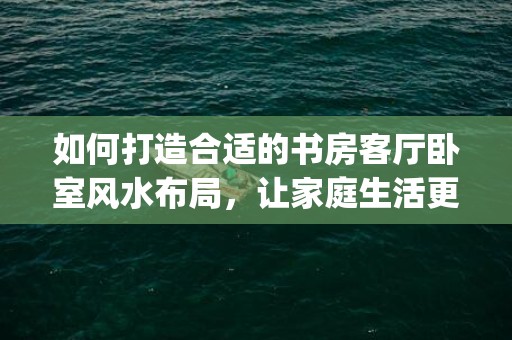 如何打造合适的书房客厅卧室风水布局，让家庭生活更美好(如何打造小红书)