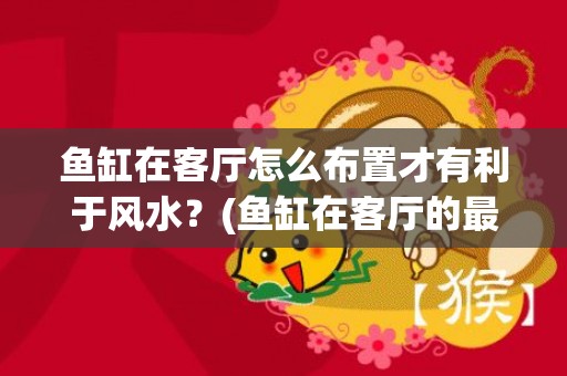 鱼缸在客厅怎么布置才有利于风水？(鱼缸在客厅的最佳位置风水方向)