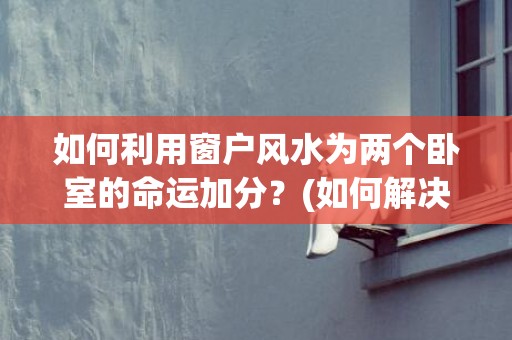 如何利用窗户风水为两个卧室的命运加分？(如何解决窗户风水问题)