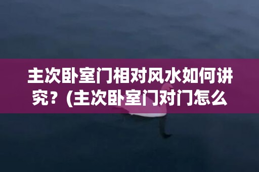 主次卧室门相对风水如何讲究？(主次卧室门对门怎么化解)