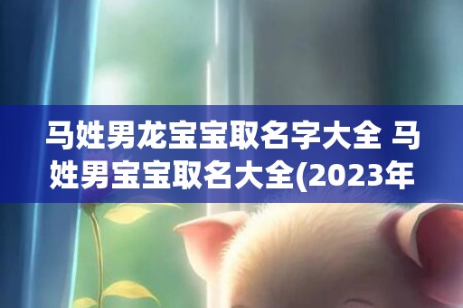 马姓男龙宝宝取名字大全 马姓男宝宝取名大全(2023年马姓男宝宝取名)