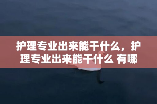 护理专业出来能干什么，护理专业出来能干什么 有哪些就业标的目的